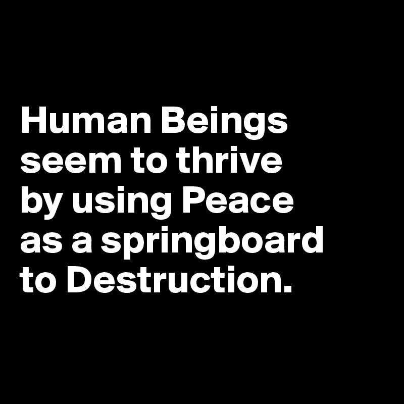 

Human Beings seem to thrive 
by using Peace 
as a springboard 
to Destruction.

