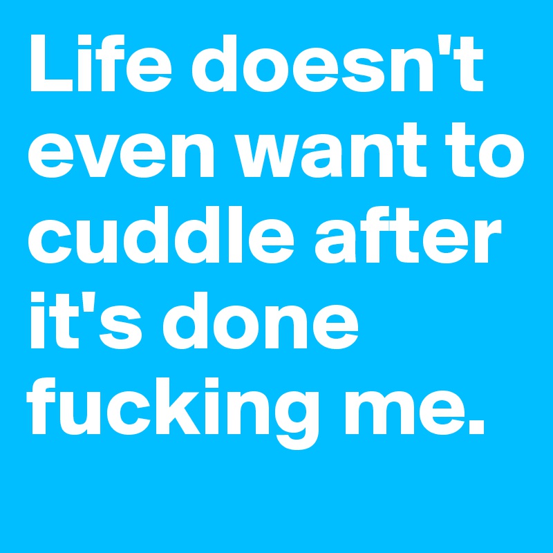 Life doesn't even want to cuddle after it's done fucking me.