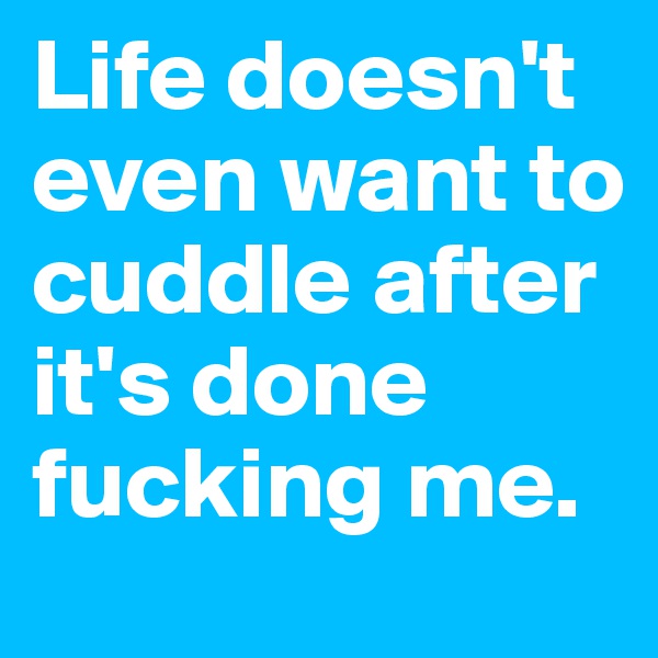Life doesn't even want to cuddle after it's done fucking me.