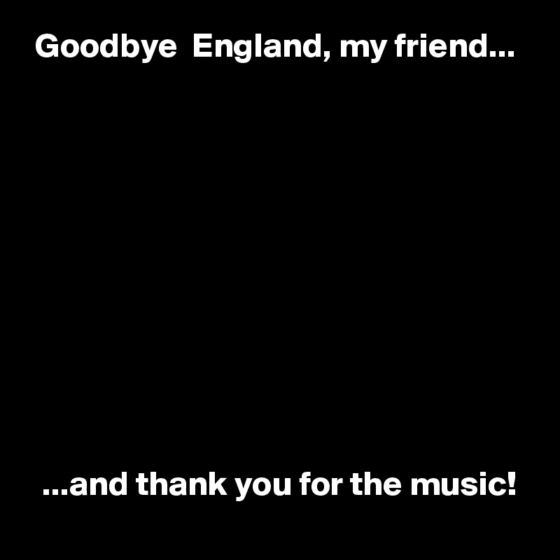  Goodbye  England, my friend...











  ...and thank you for the music!