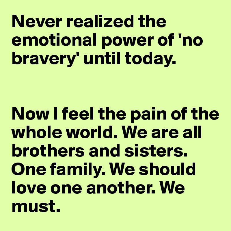 Never realized the emotional power of 'no bravery' until today.


Now I feel the pain of the whole world. We are all brothers and sisters. One family. We should love one another. We must.