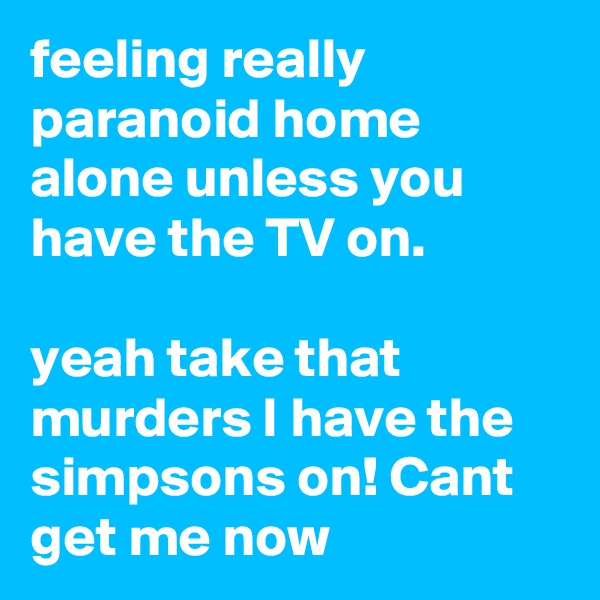 feeling really paranoid home alone unless you have the TV on.

yeah take that murders I have the simpsons on! Cant get me now