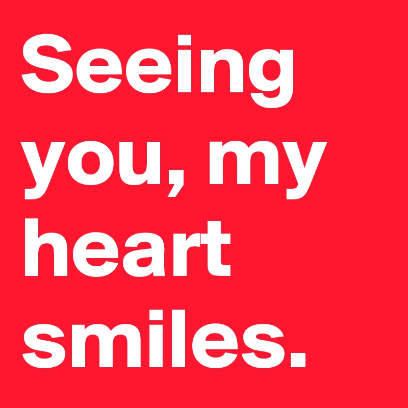 Seeing you, my heart smiles.