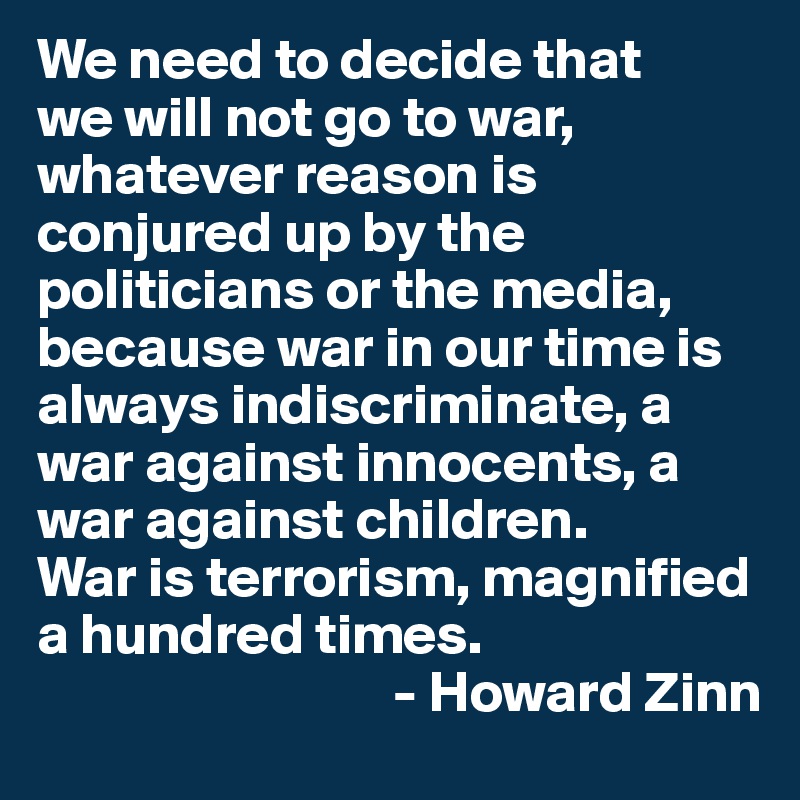 We need to decide that 
we will not go to war, whatever reason is conjured up by the politicians or the media, because war in our time is always indiscriminate, a war against innocents, a war against children. 
War is terrorism, magnified a hundred times.
                               - Howard Zinn
