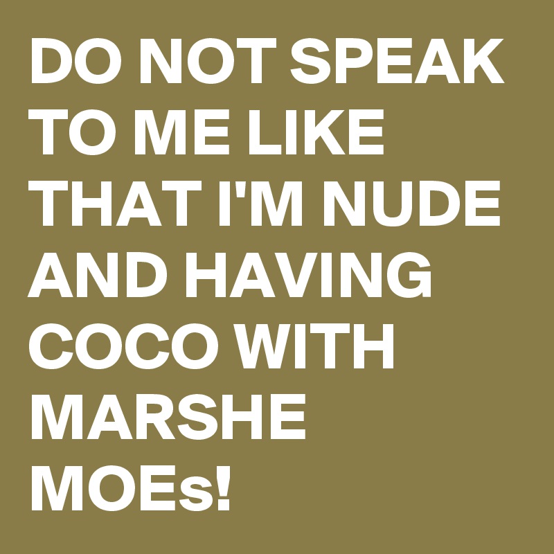 DO NOT SPEAK TO ME LIKE THAT I'M NUDE AND HAVING COCO WITH MARSHE MOEs!