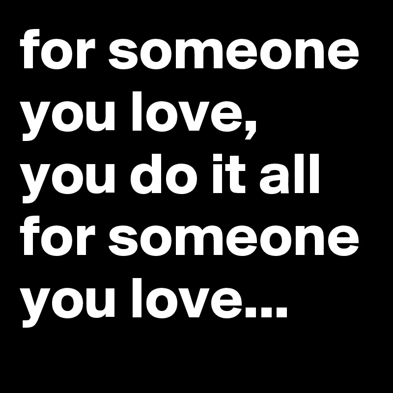 for someone you love, you do it all for someone you love...