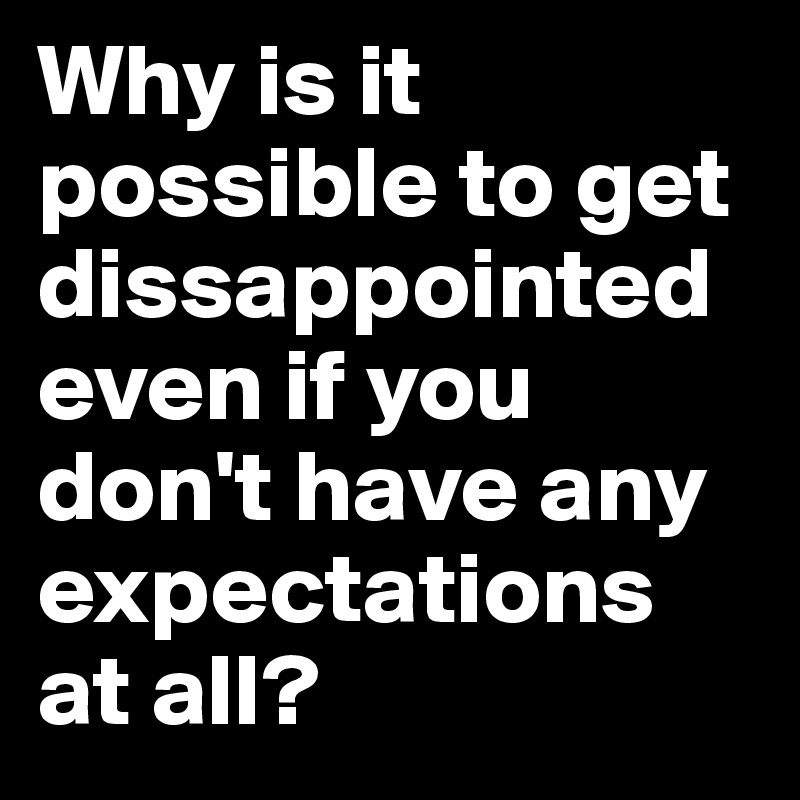 Why is it possible to get dissappointed even if you don't have any expectations at all?