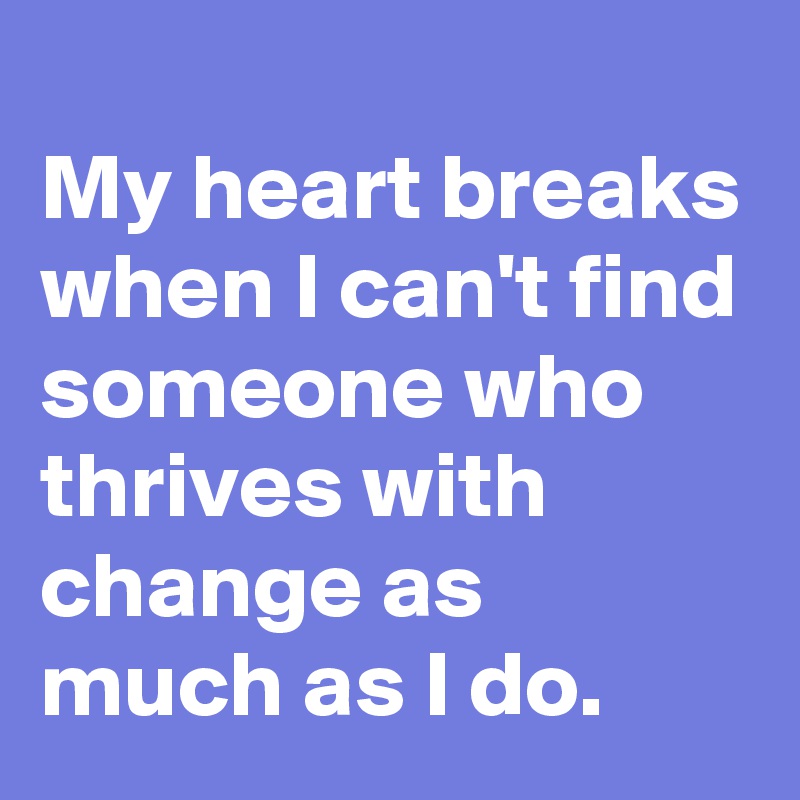 
My heart breaks when I can't find someone who thrives with change as much as I do.