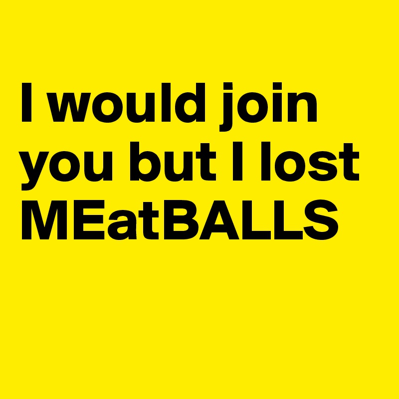 
I would join you but I lost MEatBALLS

