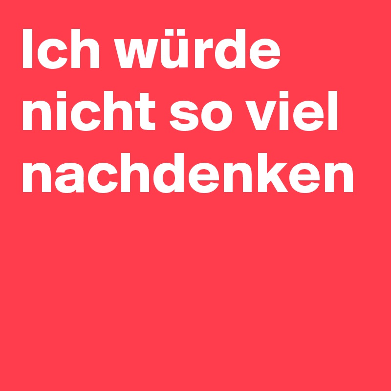 Ich würde nicht so viel nachdenken