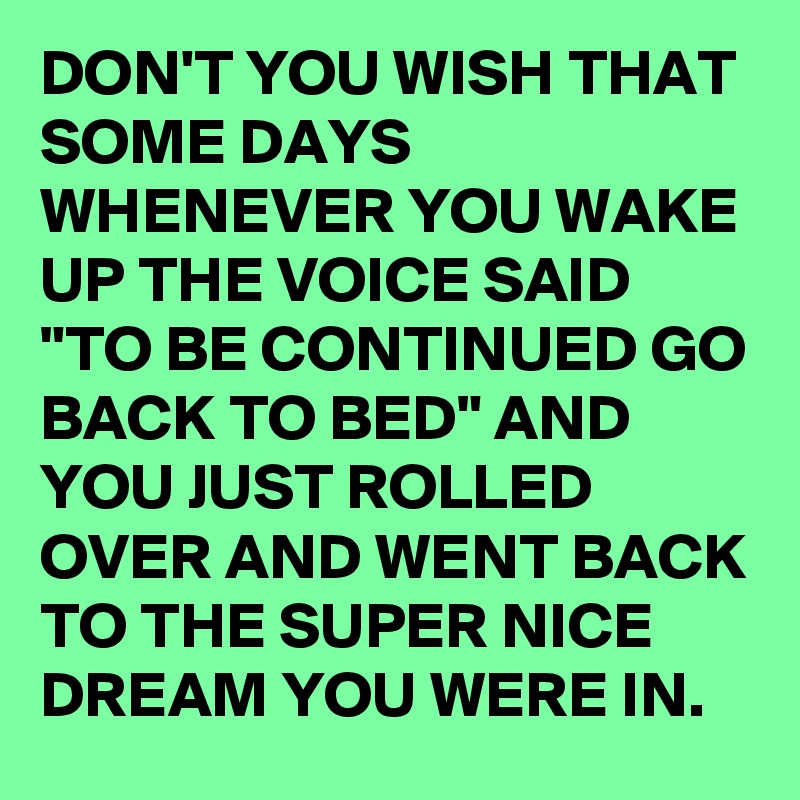 DON'T YOU WISH THAT SOME DAYS WHENEVER YOU WAKE UP THE VOICE SAID "TO BE CONTINUED GO BACK TO BED" AND YOU JUST ROLLED OVER AND WENT BACK TO THE SUPER NICE DREAM YOU WERE IN. 