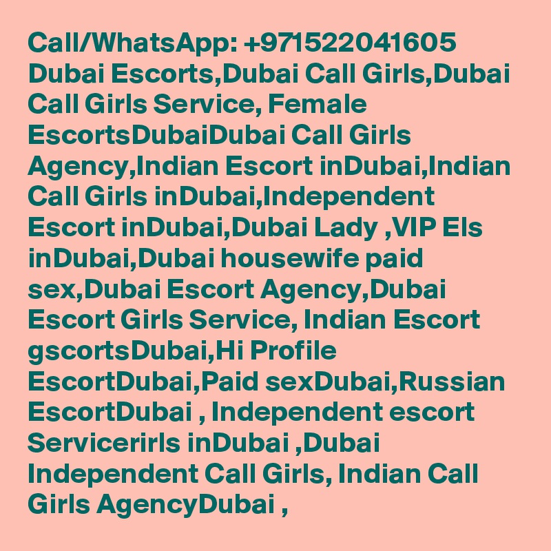 Call/WhatsApp: +971522041605 Dubai Escorts,Dubai Call Girls,Dubai Call Girls Service, Female EscortsDubaiDubai Call Girls Agency,Indian Escort inDubai,Indian Call Girls inDubai,Independent Escort inDubai,Dubai Lady ,VIP Els inDubai,Dubai housewife paid sex,Dubai Escort Agency,Dubai Escort Girls Service, Indian Escort gscortsDubai,Hi Profile EscortDubai,Paid sexDubai,Russian EscortDubai , Independent escort Servicerirls inDubai ,Dubai Independent Call Girls, Indian Call Girls AgencyDubai ,