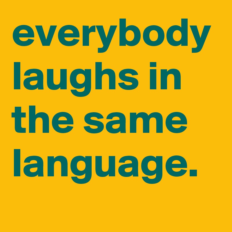 everybody laughs in the same language.