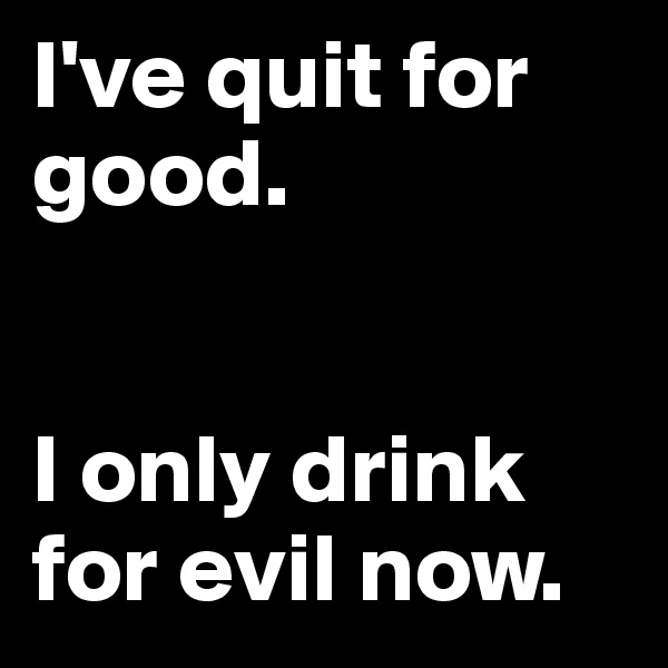 I've quit for good.


I only drink for evil now.