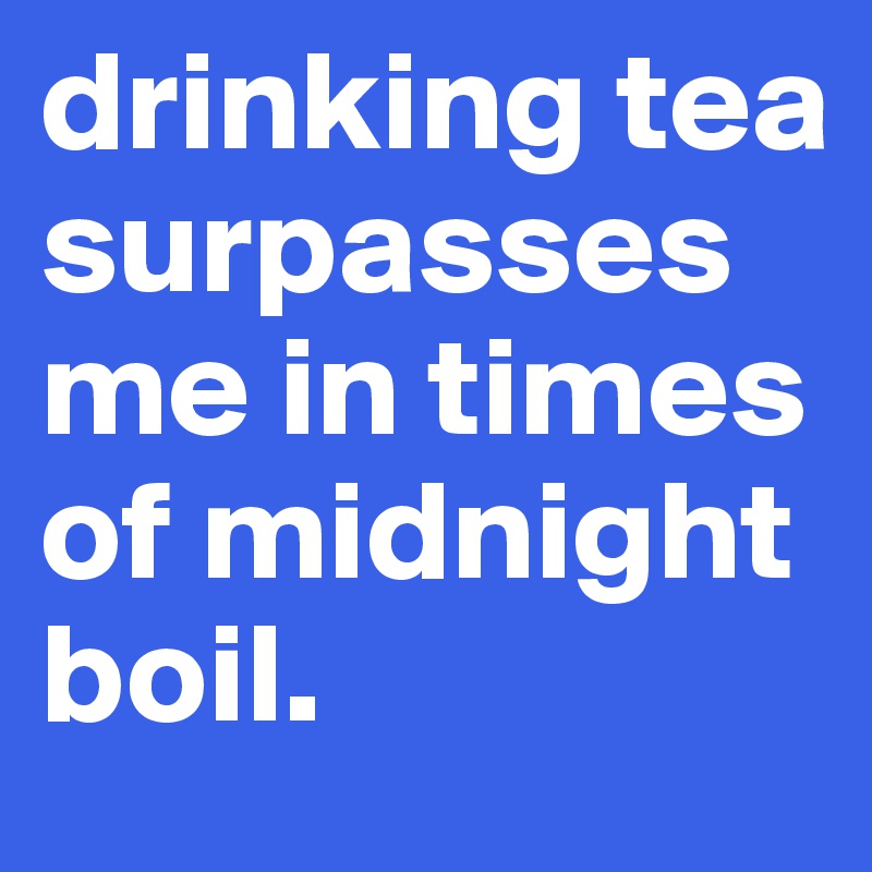 drinking tea surpasses me in times of midnight boil. 