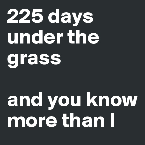 225 days under the grass 

and you know more than I