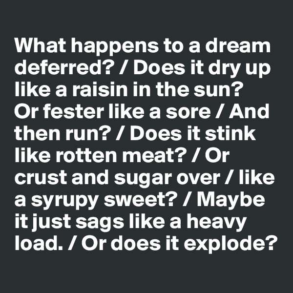 
What happens to a dream deferred? / Does it dry up like a raisin in the sun?
Or fester like a sore / And then run? / Does it stink like rotten meat? / Or crust and sugar over / like a syrupy sweet? / Maybe it just sags like a heavy load. / Or does it explode?