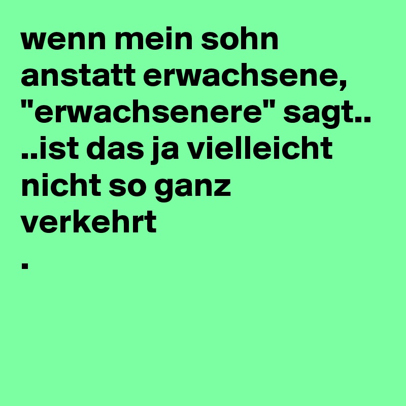 wenn mein sohn anstatt erwachsene,
''erwachsenere'' sagt..
..ist das ja vielleicht nicht so ganz 
verkehrt 
.

