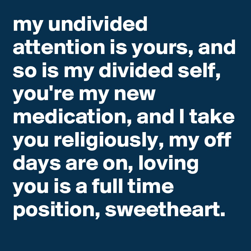my undivided attention is yours, and so is my divided self, you're my new medication, and I take you religiously, my off days are on, loving you is a full time position, sweetheart. 