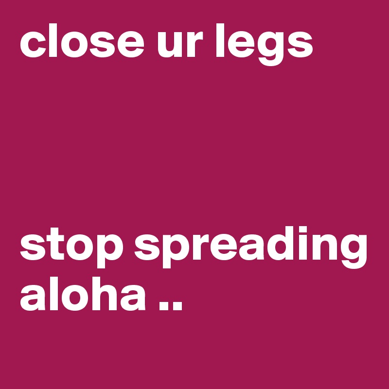 close ur legs 



stop spreading aloha ..