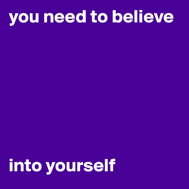 you need to believe 







into yourself
