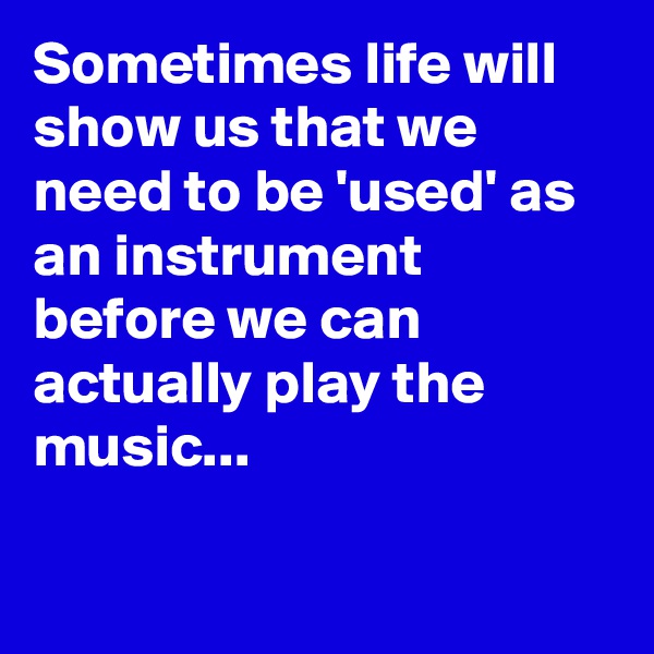 Sometimes life will show us that we need to be 'used' as an instrument before we can 
actually play the music...

 