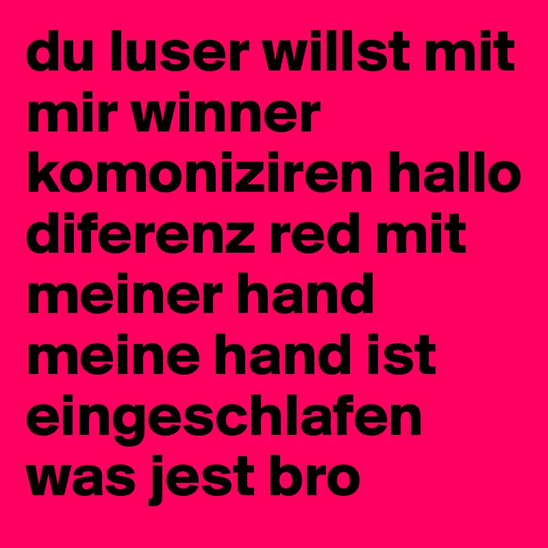 du luser willst mit mir winner komoniziren hallo diferenz red mit meiner hand meine hand ist eingeschlafen was jest bro