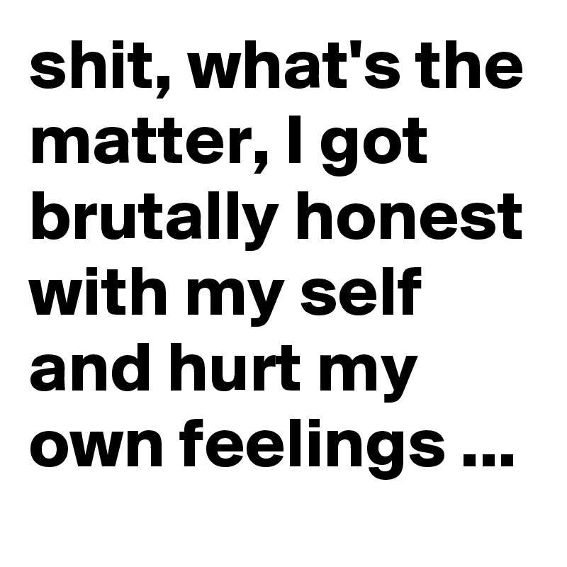 shit, what's the matter, I got brutally honest with my self and hurt my own feelings ...