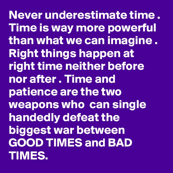 Never underestimate time . Time is way more powerful than what we can imagine . Right things happen at right time neither before nor after . Time and patience are the two weapons who  can single handedly defeat the biggest war between GOOD TIMES and BAD TIMES.