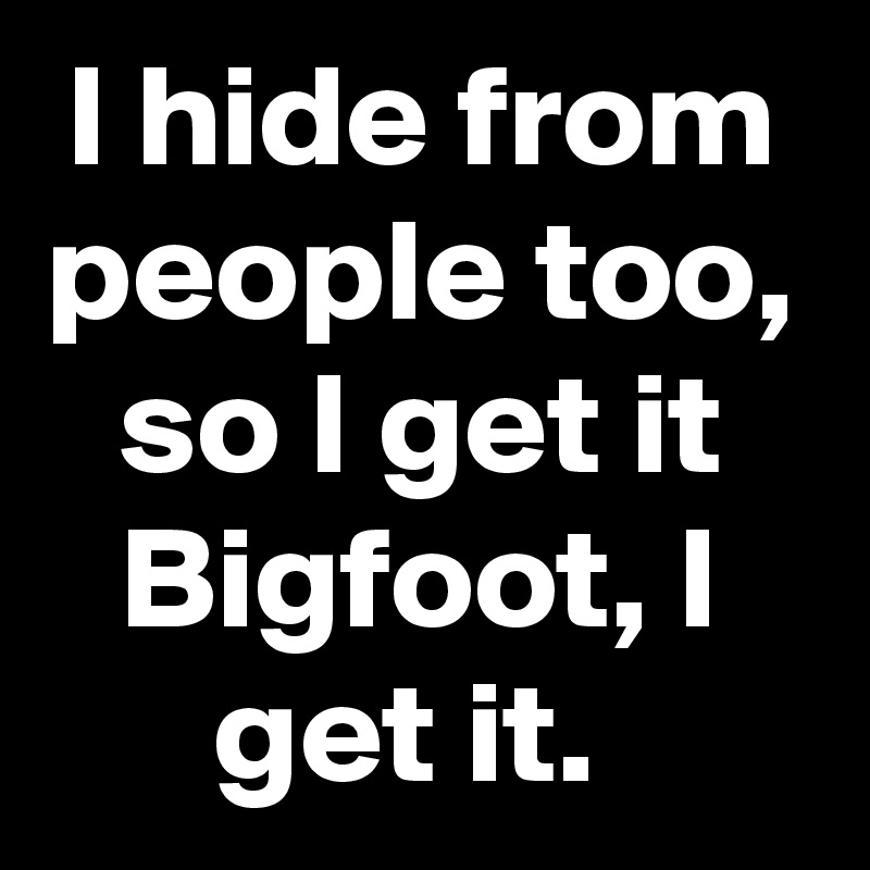 I hide from people too, so I get it Bigfoot, I get it. 