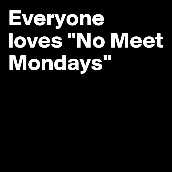 Everyone 
loves "No Meet Mondays"


