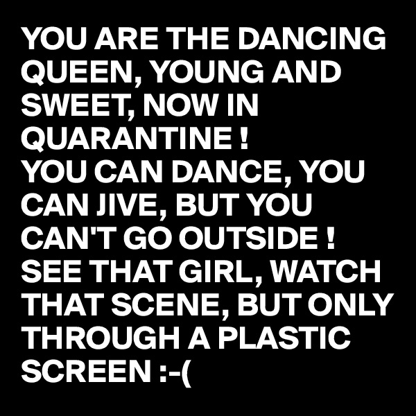 YOU ARE THE DANCING QUEEN, YOUNG AND SWEET, NOW IN QUARANTINE !
YOU CAN DANCE, YOU CAN JIVE, BUT YOU CAN'T GO OUTSIDE !
SEE THAT GIRL, WATCH THAT SCENE, BUT ONLY THROUGH A PLASTIC SCREEN :-(