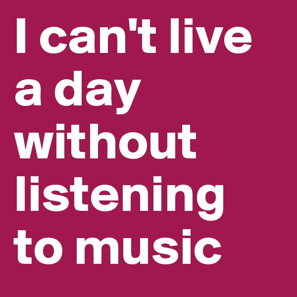 I can't live a day without listening to music