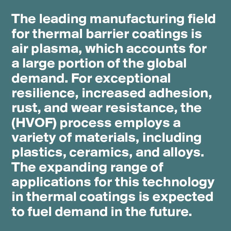 The leading manufacturing field for thermal barrier coatings is air plasma, which accounts for a large portion of the global demand. For exceptional resilience, increased adhesion, rust, and wear resistance, the (HVOF) process employs a variety of materials, including plastics, ceramics, and alloys. The expanding range of applications for this technology in thermal coatings is expected to fuel demand in the future. 