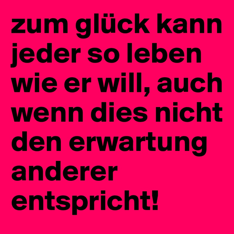 zum glück kann jeder so leben wie er will, auch wenn dies nicht den erwartung anderer entspricht!