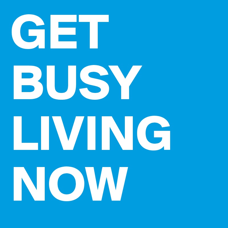 GET
BUSY
LIVING
NOW