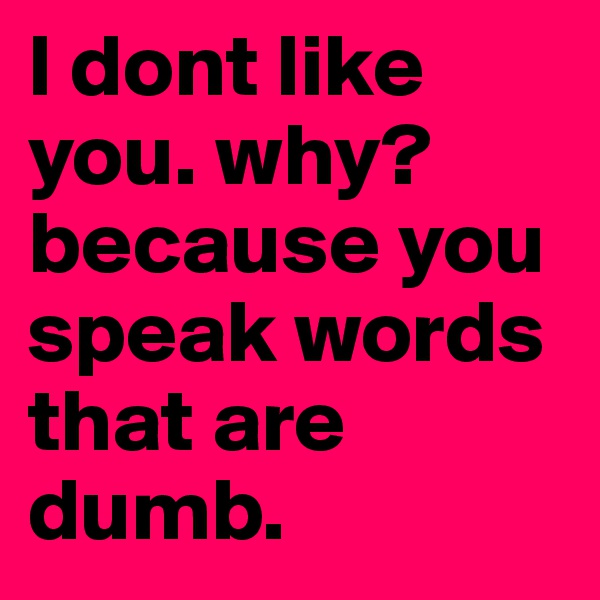 I dont like you. why? because you speak words that are dumb. 