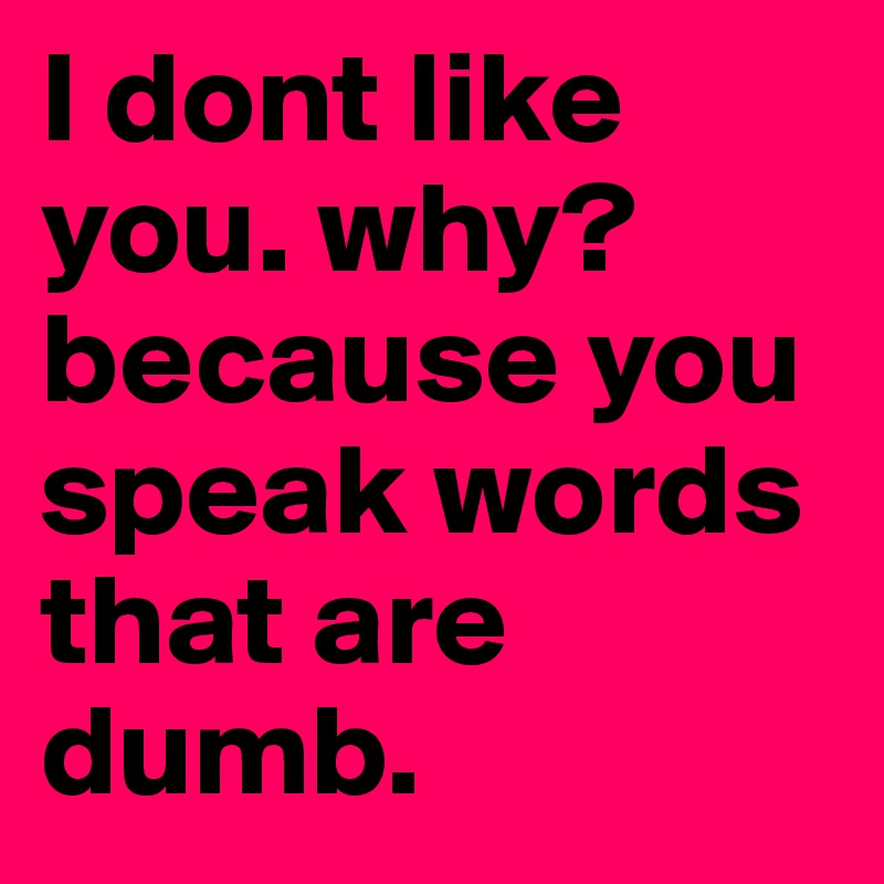 I dont like you. why? because you speak words that are dumb. 