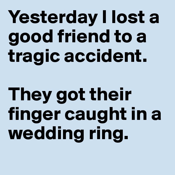 Yesterday I lost a good friend to a tragic accident.

They got their finger caught in a wedding ring.
