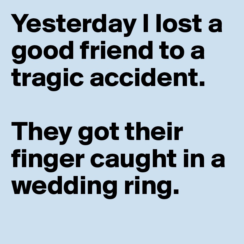 Yesterday I lost a good friend to a tragic accident.

They got their finger caught in a wedding ring.
