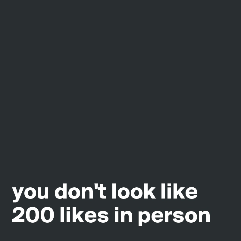 






you don't look like 200 likes in person