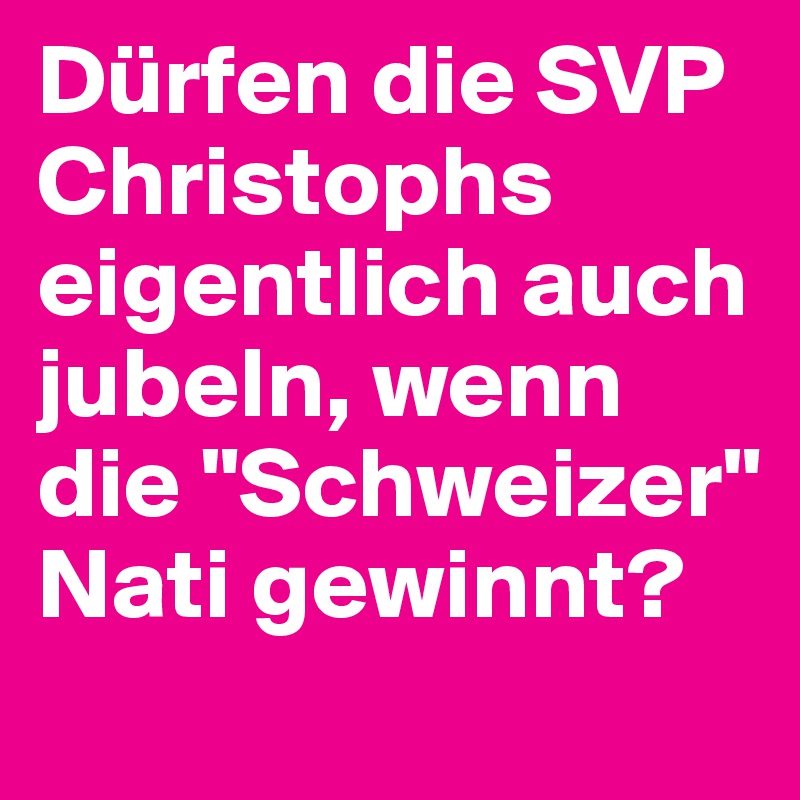 Dürfen die SVP Christophs eigentlich auch jubeln, wenn die "Schweizer" Nati gewinnt?
