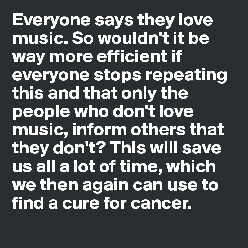 Everyone says they love music. So wouldn't it be way more efficient if everyone stops repeating this and that only the people who don't love music, inform others that they don't? This will save us all a lot of time, which we then again can use to find a cure for cancer. 
