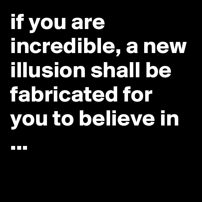 if you are incredible, a new illusion shall be fabricated for you to believe in ...
