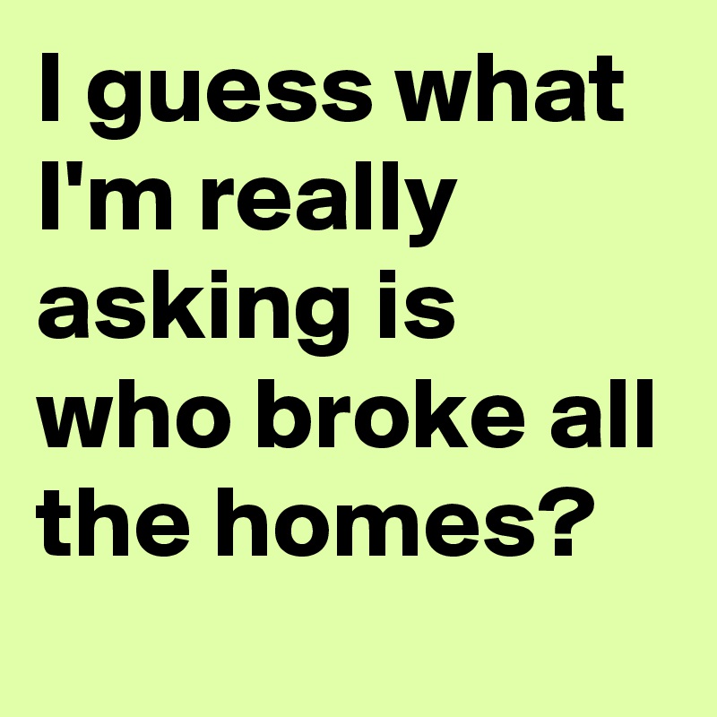 I guess what I'm really asking is who broke all the homes?