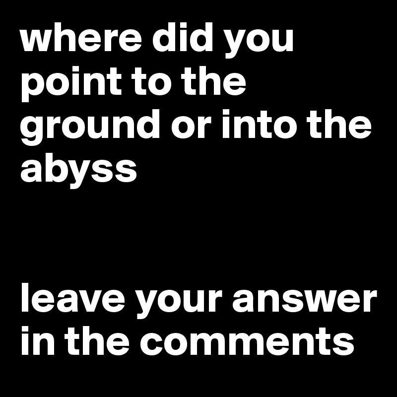 where did you point to the ground or into the abyss 


leave your answer in the comments