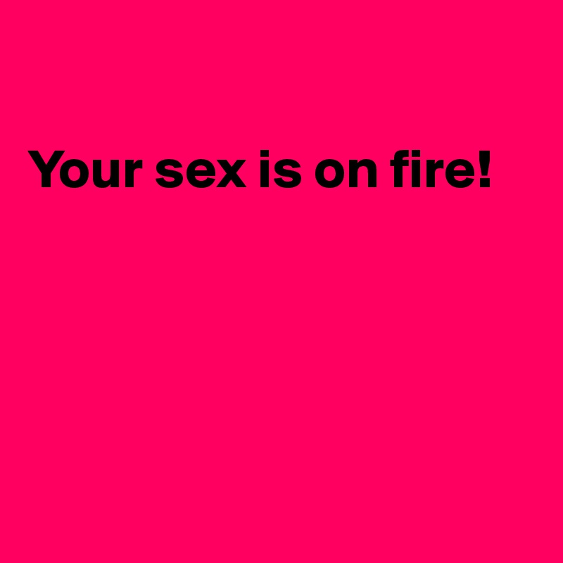 

Your sex is on fire!






