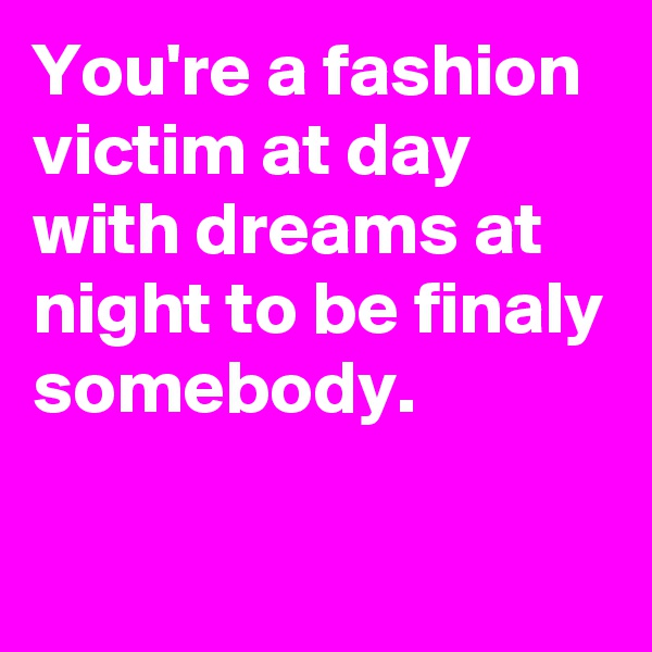 You're a fashion victim at day with dreams at night to be finaly somebody.

