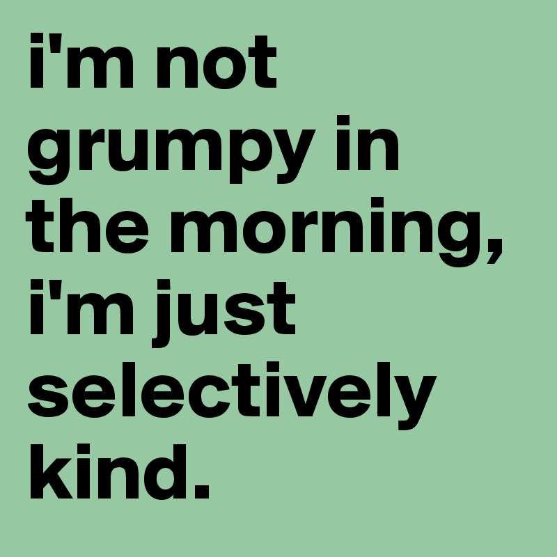 i'm not grumpy in the morning, i'm just selectively kind.