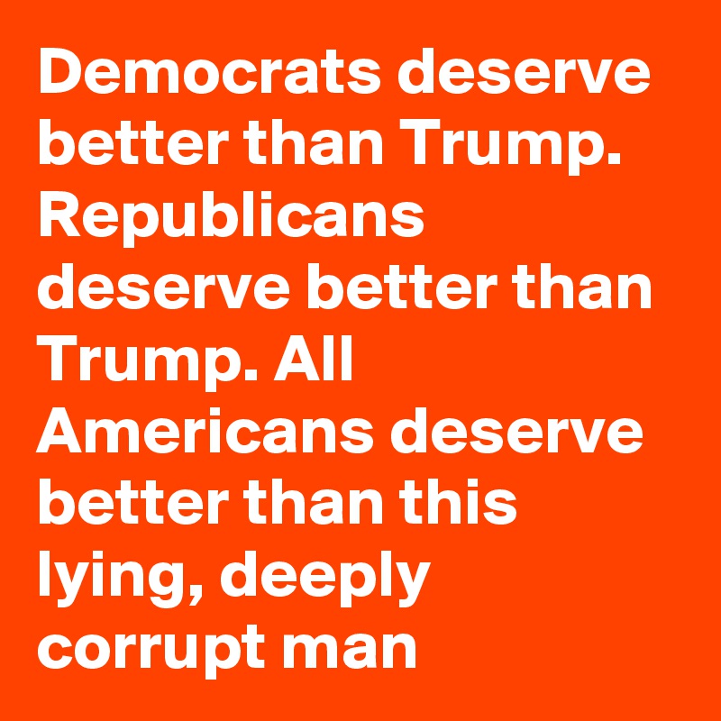 Democrats deserve better than Trump. Republicans deserve better than Trump. All Americans deserve better than this lying, deeply corrupt man